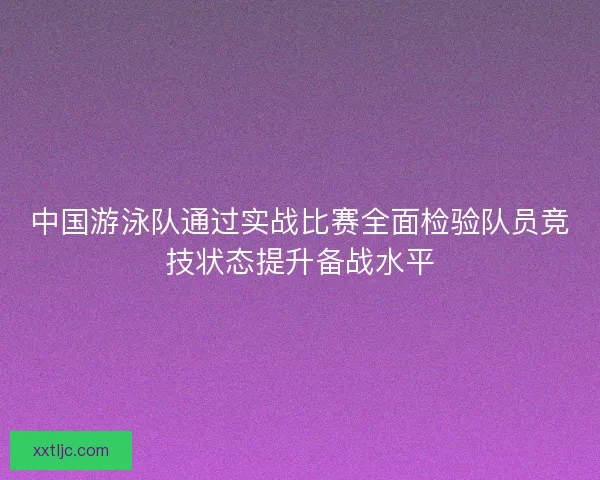 中国游泳队通过实战比赛全面检验队员竞技状态提升备战水平