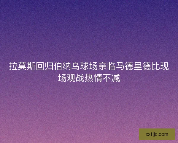 拉莫斯回归伯纳乌球场亲临马德里德比现场观战热情不减