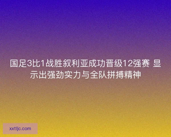 国足3比1战胜叙利亚成功晋级12强赛 显示出强劲实力与全队拼搏精神