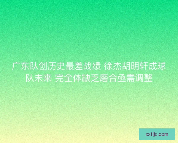 广东队创历史最差战绩 徐杰胡明轩成球队未来 完全体缺乏磨合亟需调整