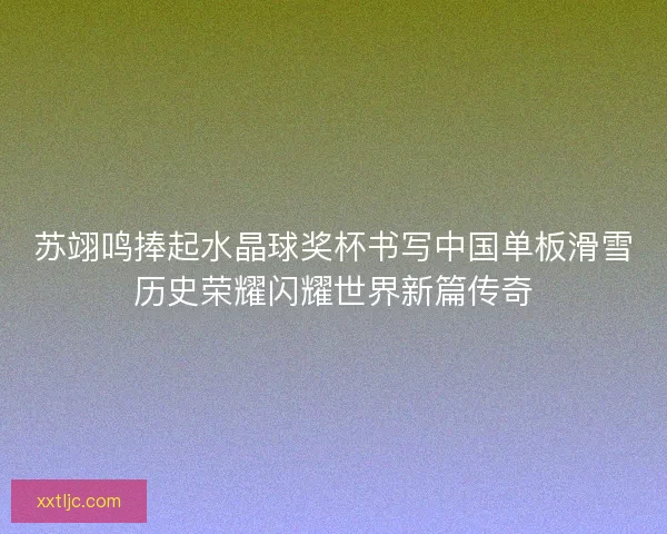 苏翊鸣捧起水晶球奖杯书写中国单板滑雪历史荣耀闪耀世界新篇传奇