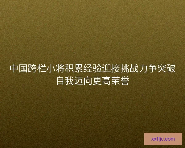 中国跨栏小将积累经验迎接挑战力争突破自我迈向更高荣誉